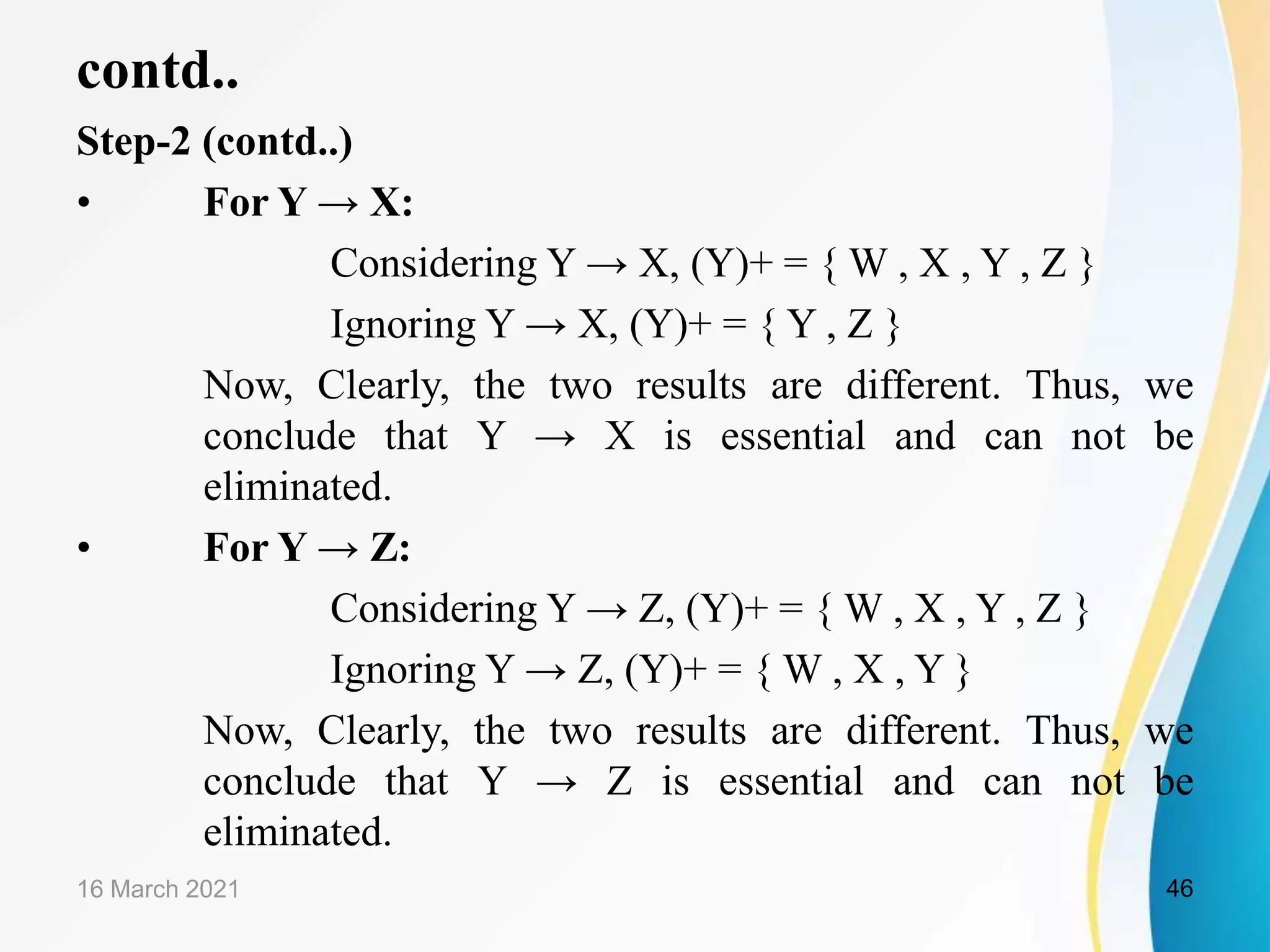 contd.. Step-2 (contd..) • For Y → X: Considering Y → X, (Y)+ = { W , X , Y , Z } Ignoring Y → X, (Y)+ = { Y , Z } Now, Clearly, the two results are different. Thus, we conclude that Y → X is essential and can not be eliminated. • For Y → Z: Considering Y → Z, (Y)+ = { W , X , Y , Z } Ignoring Y → Z, (Y)+ = { W , X , Y } Now, Clearly, the two results are different. Thus, we conclude that Y → Z is essential and can not be eliminated. 16 March 2021 46 
