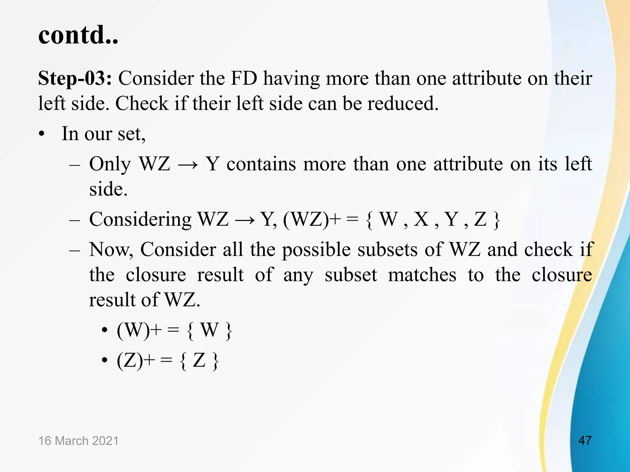 contd.. Step-03: Consider the FD having more than one attribute on their left side. Check if their left side can be reduced. • In our set, – Only WZ → Y contains more than one attribute on its left side. – Considering WZ → Y, (WZ)+ = { W , X , Y , Z } – Now, Consider all the possible subsets of WZ and check if the closure result of any subset matches to the closure result of WZ. • (W)+ = { W } • (Z)+ = { Z } 16 March 2021 47 