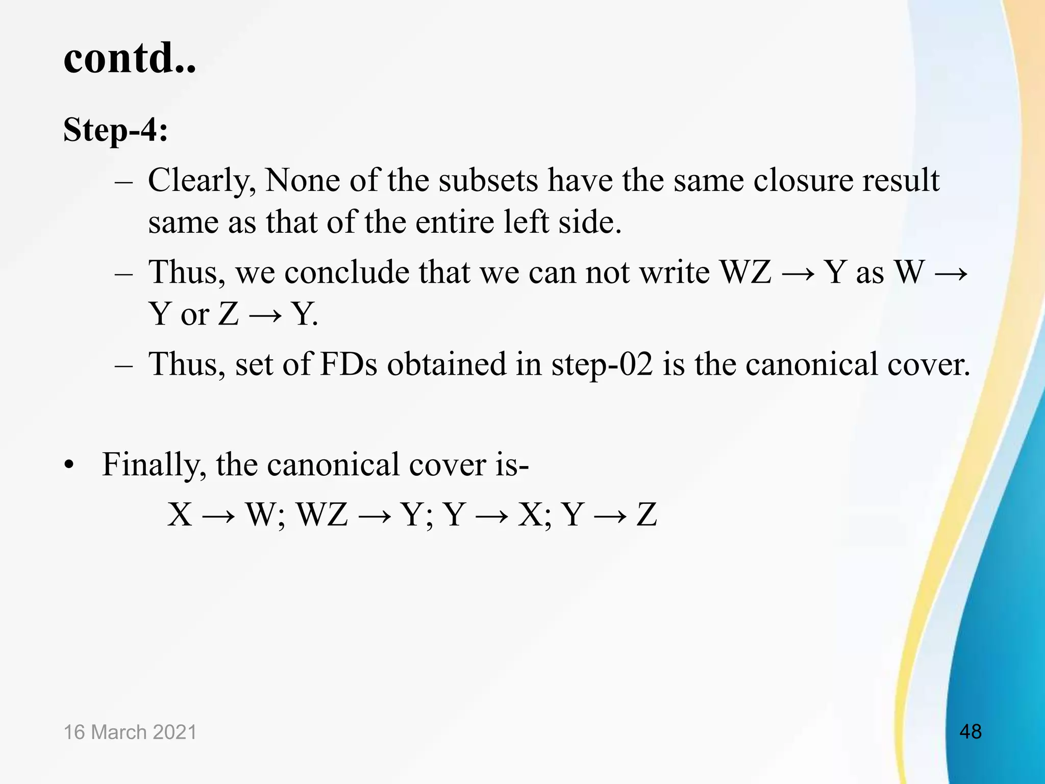 contd.. Step-4: – Clearly, None of the subsets have the same closure result same as that of the entire left side. – Thus, we conclude that we can not write WZ → Y as W → Y or Z → Y. – Thus, set of FDs obtained in step-02 is the canonical cover. • Finally, the canonical cover is- X → W; WZ → Y; Y → X; Y → Z 16 March 2021 48 