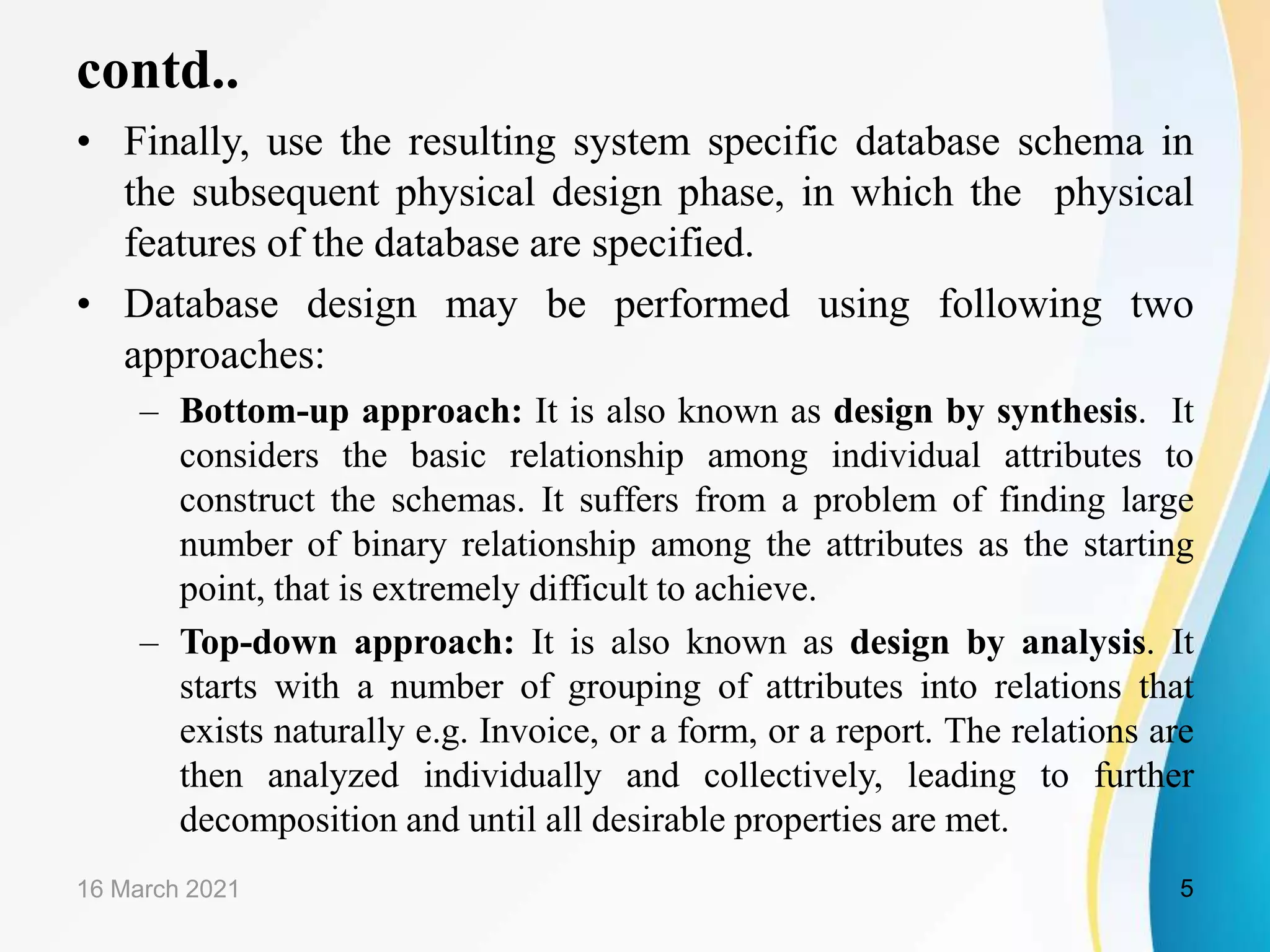 contd.. • Finally, use the resulting system specific database schema in the subsequent physical design phase, in which the physical features of the database are specified. • Database design may be performed using following two approaches: – Bottom-up approach: It is also known as design by synthesis. It considers the basic relationship among individual attributes to construct the schemas. It suffers from a problem of finding large number of binary relationship among the attributes as the starting point, that is extremely difficult to achieve. – Top-down approach: It is also known as design by analysis. It starts with a number of grouping of attributes into relations that exists naturally e.g. Invoice, or a form, or a report. The relations are then analyzed individually and collectively, leading to further decomposition and until all desirable properties are met. 16 March 2021 5 