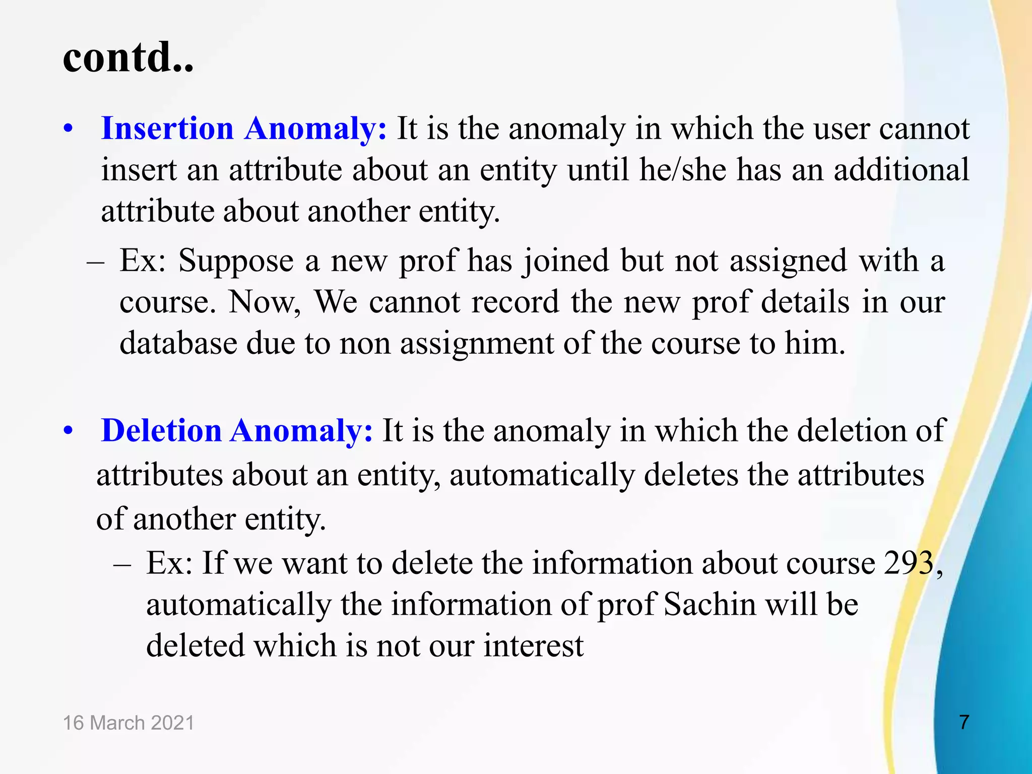 contd.. • Insertion Anomaly: It is the anomaly in which the user cannot insert an attribute about an entity until he/she has an additional attribute about another entity. – Ex: Suppose a new prof has joined but not assigned with a course. Now, We cannot record the new prof details in our database due to non assignment of the course to him. • Deletion Anomaly: It is the anomaly in which the deletion of attributes about an entity, automatically deletes the attributes of another entity. – Ex: If we want to delete the information about course 293, automatically the information of prof Sachin will be deleted which is not our interest 16 March 2021 7 