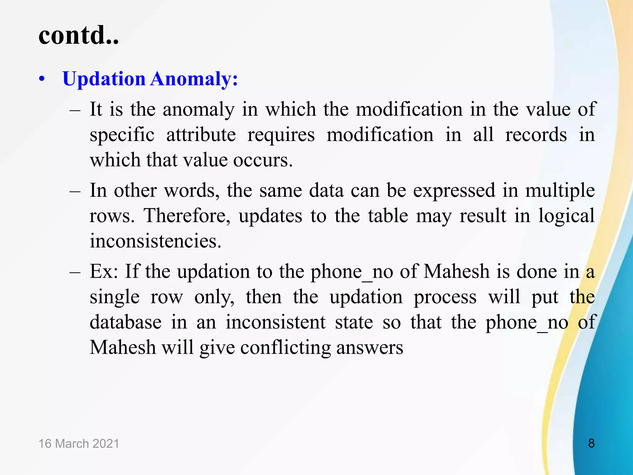 contd.. • Updation Anomaly: – It is the anomaly in which the modification in the value of specific attribute requires modification in all records in which that value occurs. – In other words, the same data can be expressed in multiple rows. Therefore, updates to the table may result in logical inconsistencies. – Ex: If the updation to the phone_no of Mahesh is done in a single row only, then the updation process will put the database in an inconsistent state so that the phone_no of Mahesh will give conflicting answers 16 March 2021 8 