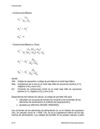 Cortocircuito
9-18 NEPLAN V5 Guia del Usuario
- Cortocircuito Bifásico:
21
0
"
1 ZkZk
k
V
Ik
+
=
"Ik"Ik
12
−=
0
0
="Ik
- Cortocircuito Bifásico a Tierra:
( )
( ) 02021
02
0
"
1 ZkZkZkZkZk
ZkZk
k
V
Ik
⋅++⋅
+⋅
=
02
0
12 ZkZk
Zk
"Ik"Ik
+
⋅−=
02
2
10 ZkZk
Zk
"Ik"Ik
+
⋅−=
donde:
V0k: Voltaje de operación o voltaje de pre-falla en el nodo bajo falla k.
Zkki: Impedancia de la red en el nodo bajo falla de secuencia positiva (i=1),
negativa (i=2) y cero (i=0).
Iki": Corriente de cortocircuito inicial en el nodo bajo falla de secuencia
positiva (i=1), negativa (i=2) y cero (i=0).
Dependiendo del método de cálculo, el voltaje de pre-falla V0k será
• calculado con la ayuda de fuentes de corriente y las corrientes de los
elementos de alimentación Ie (método de Superposición).
• ajustado por definición (IEC909, ANSI/IEEE).
Las corrientes de los elementos de alimentación Ie, en el método de superposi-
ción, se calculan como Ie = FEM / Ze. Ze es la impedancia interna de los ele-
mentos de alimentación. Los voltajes de pre-falla V0 se pueden calcular a partir
 