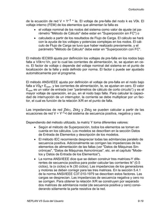 Cortocircuito
NEPLAN V5 Guía del Usuario 9-19
de la ecuación de red V = Y-1 * Ie. El voltaje de pre-falla del nodo k es V0k. El
voltaje interno (FEM) de los elementos que alimentan la falla es
• el voltaje nominal de los nodos del sistema como valor de ajuste (el pa-
rámetro "Método de Cálculo" debe estar en "Superposición sin FC") o
• calculado a partir de los resultados de Flujo de Carga. El cálculo se hará
con la ayuda de los voltajes y potencias complejas en los nodos. El cál-
culo de Flujo de Carga se tuvo que haber realizado previamente, y el
parámetro "Método de Cálculo" debe estar en "Superposición con FC".
El método IEC909 ajusta por definición los voltajes de pre-falla en los nodos bajo
falla a V0k=c·Vn, por lo cual las corrientes de alimentación, Ie, se ajustan en ce-
ro. El factor de voltaje c depende del voltaje nominal del sistema en el punto de
localización de la falla y está definido por norma. El factor c puede ser ajustado
automáticamente por el programa.
El método ANSI/IEEE ajusta por definición el voltaje de pre-falla en el nodo bajo
falla a V0k= Eoper, y las corrientes de alimentación, Ie, se ajustan en cero. El valor
Eoper es un valor de entrada (ver “parámetros de cálculo de corto circuito”) y es el
mayor voltaje de operación, en pu, en el nodo bajo falla. Para calcular la capaci-
dad de interrupción de un interruptor, la corriente se debe multiplicar por un fac-
tor, el cual es función de la relación X/R en el punto de falla.
Las impedancias de red Zkk1, Zkk2 y Zkk0 se pueden calcular a partir de las
ecuaciones de red V = Y-1•I del sistema de secuencia positiva, negativa y cero.
Dependiendo del método utilizado, la matriz Y toma diferentes valores:
• Según el método de Superposición, todos los elementos se toman en
cuenta en los cálculos. Los modelos se describen en la sección Datos
de Entrada de Elementos y descripción de los modelos.
• El método IEC recomienda despreciar todas las admitancias paralelo de
secuencia positiva. Adicionalmente se corrigen las impedancias de los
elementos de alimentación de las fallas (ver "Datos de Máquinas Sin-
crónicas", "Datos de Máquinas Asincrónicas", etc. en el capítulo "Mode-
los y Datos de Entrada de los Elementos").
• La norma ANSI/IEEE dice que se deben construir tres matrices-Y dife-
rentes de secuencia positiva para poder calcular las corrientes Ik" (0.5
ciclos), Ia (x ciclos) e Ik (30 ciclos). Las impedancias de los generadores
y motores se deben corregir para las tres matrices. En la sección 5.4.1
de la norma ANSI/IEEE C37.010-1979 se describen estos factores. Las
cargas se desprecian. Las impedancias de secuencia negativa y cero no
se corrigen. Para obtener la relación X/R se construyen por separado
dos matrices de admitancia nodal (de secuencia positiva y cero) consi-
derando sólamente la parte resistiva de la red.
 