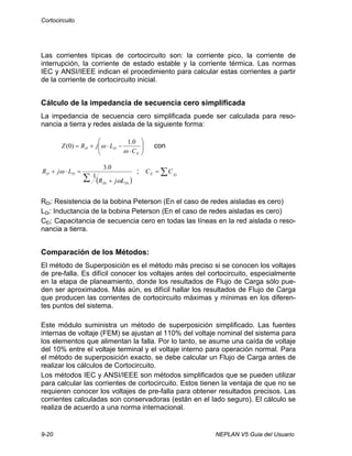 Cortocircuito
9-20 NEPLAN V5 Guia del Usuario
Las corrientes típicas de cortocircuito son: la corriente pico, la corriente de
interrupción, la corriente de estado estable y la corriente térmica. Las normas
IEC y ANSI/IEEE indican el procedimiento para calcular estas corrientes a partir
de la corriente de cortocircuito inicial.
Cálculo de la impedancia de secuencia cero simplificada
La impedancia de secuencia cero simplificada puede ser calculada para reso-
nancia a tierra y redes aislada de la siguiente forma:
⎟⎟
⎠
⎞
⎜⎜
⎝
⎛
⋅
−⋅+=
E
DD
C
LjRZ
ω
ω
0.1
)0( con
( )∑ +
=⋅+
DiDi
DD
LjR
LjR
ω
ω
1
0.3
; EiE CC ∑=
RDi: Resistencia de la bobina Peterson (En el caso de redes aisladas es cero)
LDi: Inductancia de la bobina Peterson (En el caso de redes aisladas es cero)
CEi: Capacitancia de secuencia cero en todas las líneas en la red aislada o reso-
nancia a tierra.
Comparación de los Métodos:
El método de Superposición es el método más preciso si se conocen los voltajes
de pre-falla. Es difícil conocer los voltajes antes del cortocircuito, especialmente
en la etapa de planeamiento, donde los resultados de Flujo de Carga sólo pue-
den ser aproximados. Más aún, es difícil hallar los resultados de Flujo de Carga
que producen las corrientes de cortocircuito máximas y mínimas en los diferen-
tes puntos del sistema.
Este módulo suministra un método de superposición simplificado. Las fuentes
internas de voltaje (FEM) se ajustan al 110% del voltaje nominal del sistema para
los elementos que alimentan la falla. Por lo tanto, se asume una caída de voltaje
del 10% entre el voltaje terminal y el voltaje interno para operación normal. Para
el método de superposición exacto, se debe calcular un Flujo de Carga antes de
realizar los cálculos de Cortocircuito.
Los métodos IEC y ANSI/IEEE son métodos simplificados que se pueden utilizar
para calcular las corrientes de cortocircuito. Estos tienen la ventaja de que no se
requieren conocer los voltajes de pre-falla para obtener resultados precisos. Las
corrientes calculadas son conservadoras (están en el lado seguro). El cálculo se
realiza de acuerdo a una norma internacional.
 