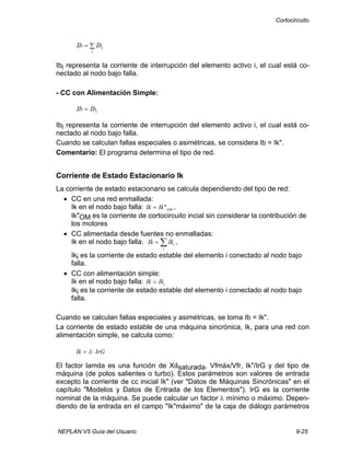 Cortocircuito
NEPLAN V5 Guía del Usuario 9-25
∑=
i
iIbIb
Ibi representa la corriente de interrupción del elemento activo i, el cual está co-
nectado al nodo bajo falla.
- CC con Alimentación Simple:
iIbIb =
Ibi representa la corriente de interrupción del elemento activo i, el cual está co-
nectado al nodo bajo falla.
Cuando se calculan fallas especiales o asimétricas, se considera Ib = Ik".
Comentario: El programa determina el tipo de red.
Corriente de Estado Estacionario Ik
La corriente de estado estacionario se calcula dependiendo del tipo de red:
• CC en una red enmallada:
Ik en el nodo bajo falla: Ik Ik OM= " ,
Ik"OM es la corriente de cortocircuito incial sin considerar la contribución de
los motores
• CC alimentada desde fuentes no enmalladas:
Ik en el nodo bajo falla: Ik Iki
i
= ∑ ,
Iki es la corriente de estado estable del elemento i conectado al nodo bajo
falla.
• CC con alimentación simple:
Ik en el nodo bajo falla: Ik Iki=
Iki es la corriente de estado estable del elemento i conectado al nodo bajo
falla.
Cuando se calculan fallas especiales y asimétricas, se toma Ib = Ik".
La corriente de estado estable de una máquina sincrónica, Ik, para una red con
alimentación simple, se calcula como:
Ik IrG= ⋅λ
El factor lamda es una función de Xdsaturada, Vfmáx/Vfr, Ik"/IrG y del tipo de
máquina (de polos salientes o turbo). Estos parámetros son valores de entrada
excepto la corriente de cc inicial Ik" (ver "Datos de Máquinas Sincrónicas" en el
capítulo "Modelos y Datos de Entrada de los Elementos"). IrG es la corriente
nominal de la máquina. Se puede calcular un factor λ mínimo o máximo. Depen-
diendo de la entrada en el campo "Ik"máximo" de la caja de diálogo parámetros
 