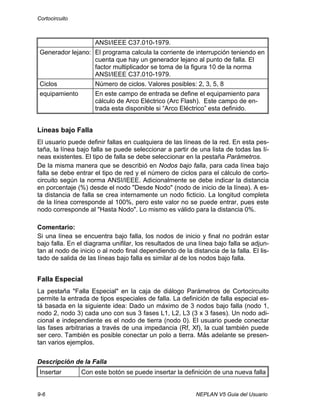 Cortocircuito
9-6 NEPLAN V5 Guia del Usuario
ANSI/IEEE C37.010-1979.
Generador lejano: El programa calcula la corriente de interrupción teniendo en
cuenta que hay un generador lejano al punto de falla. El
factor multiplicador se toma de la figura 10 de la norma
ANSI/IEEE C37.010-1979.
Ciclos Número de ciclos. Valores posibles: 2, 3, 5, 8
equipamiento En este campo de entrada se define el equipamiento para
cálculo de Arco Eléctrico (Arc Flash). Este campo de en-
trada esta disponible si “Arco Eléctrico” esta definido.
Líneas bajo Falla
El usuario puede definir fallas en cualquiera de las líneas de la red. En esta pes-
taña, la línea bajo falla se puede seleccionar a partir de una lista de todas las lí-
neas existentes. El tipo de falla se debe seleccionar en la pestaña Parámetros.
De la misma manera que se describió en Nodos bajo falla, para cada línea bajo
falla se debe entrar el tipo de red y el número de ciclos para el cálculo de corto-
circuito según la norma ANSI/IEEE. Adicionalmente se debe indicar la distancia
en porcentaje (%) desde el nodo "Desde Nodo" (nodo de inicio de la línea). A es-
ta distancia de falla se crea internamente un nodo ficticio. La longitud completa
de la línea corresponde al 100%, pero este valor no se puede entrar, pues este
nodo corresponde al "Hasta Nodo". Lo mismo es válido para la distancia 0%.
Comentario:
Si una línea se encuentra bajo falla, los nodos de inicio y final no podrán estar
bajo falla. En el diagrama unifilar, los resultados de una línea bajo falla se adjun-
tan al nodo de inicio o al nodo final dependiendo de la distancia de la falla. El lis-
tado de salida de las líneas bajo falla es similar al de los nodos bajo falla.
Falla Especial
La pestaña "Falla Especial" en la caja de diálogo Parámetros de Cortocircuito
permite la entrada de tipos especiales de falla. La definición de falla especial es-
tá basada en la siguiente idea: Dado un máximo de 3 nodos bajo falla (nodo 1,
nodo 2, nodo 3) cada uno con sus 3 fases L1, L2, L3 (3 x 3 fases). Un nodo adi-
cional e independiente es el nodo de tierra (nodo 0). El usuario puede conectar
las fases arbitrarias a través de una impedancia (Rf, Xf), la cual también puede
ser cero. También es posible conectar un polo a tierra. Más adelante se presen-
tan varios ejemplos.
Descripción de la Falla
Insertar Con este botón se puede insertar la definición de una nueva falla
 