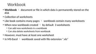 Workbook
• Workbook  document or file in which data is permanently stored on the
disk
• Collection of worksheets
• Like book contains many pages  workbook contain many worksheets
• When new workbook created  by default 3 worksheets
• Can add new worksheets in a workbook
• Can also delete worksheets from workbook
• However, must have at least one worksheet
• In MS-Excel  workbook saved with file extension ".xls"
 