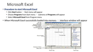Microsoft Excel
• Procedure to start Microsoft Excel
• Click Start button  Start menu will appear
• Choose Programs from Start menu  submenu of Programs will appear
• Select Microsoft Excel from Program menu
• When Microsoft Excel successfully loaded into memory  interface window will appear
 