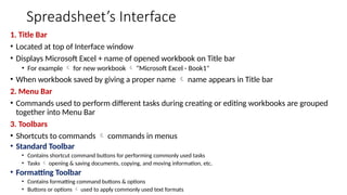 Spreadsheet’s Interface
1. Title Bar
• Located at top of Interface window
• Displays Microsoft Excel + name of opened workbook on Title bar
• For example  for new workbook  "Microsoft Excel - Book1"
• When workbook saved by giving a proper name  name appears in Title bar
2. Menu Bar
• Commands used to perform different tasks during creating or editing workbooks are grouped
together into Menu Bar
3. Toolbars
• Shortcuts to commands  commands in menus
• Standard Toolbar
• Contains shortcut command buttons for performing commonly used tasks
• Tasks  opening & saving documents, copying, and moving information, etc.
• Formatting Toolbar
• Contains formatting command buttons & options
• Buttons or options  used to apply commonly used text formats
 
