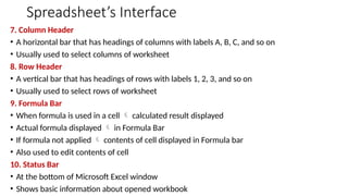 Spreadsheet’s Interface
7. Column Header
• A horizontal bar that has headings of columns with labels A, B, C, and so on
• Usually used to select columns of worksheet
8. Row Header
• A vertical bar that has headings of rows with labels 1, 2, 3, and so on
• Usually used to select rows of worksheet
9. Formula Bar
• When formula is used in a cell  calculated result displayed
• Actual formula displayed  in Formula Bar
• If formula not applied  contents of cell displayed in Formula bar
• Also used to edit contents of cell
10. Status Bar
• At the bottom of Microsoft Excel window
• Shows basic information about opened workbook
 