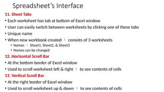 Spreadsheet’s Interface
11. Sheet Tabs
• Each worksheet has tab at bottom of Excel window
• User can easily switch between worksheets by clicking one of these tabs
• Unique name
• When new workbook created  consists of 3 worksheets
• Names  Sheet1, Sheet2, & Sheet3
• Names can be changed
12. Horizontal Scroll Bar
• At the bottom border of Excel window
• Used to scroll worksheet left & right  to see contents of cells
13. Vertical Scroll Bar
• At the right border of Excel window
• Used to scroll worksheet up & down  to see contents of cells
 
