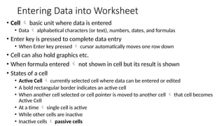 Entering Data into Worksheet
• Cell  basic unit where data is entered
• Data  alphabetical characters (or text), numbers, dates, and formulas
• Enter key is pressed to complete data entry
• When Enter key pressed  cursor automatically moves one row down
• Cell can also hold graphics etc.
• When formula entered  not shown in cell but its result is shown
• States of a cell
• Active Cell  currently selected cell where data can be entered or edited
• A bold rectangular border indicates an active cell
• When another cell selected or cell pointer is moved to another cell  that cell becomes
Active Cell
• At a time  single cell is active
• While other cells are inactive
• Inactive cells  passive cells
 