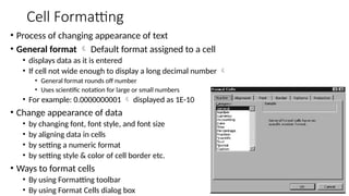 Cell Formatting
• Process of changing appearance of text
• General format  Default format assigned to a cell
• displays data as it is entered
• If cell not wide enough to display a long decimal number 
• General format rounds off number
• Uses scientific notation for large or small numbers
• For example: 0.0000000001  displayed as 1E-10
• Change appearance of data
• by changing font, font style, and font size
• by aligning data in cells
• by setting a numeric format
• by setting style & color of cell border etc.
• Ways to format cells
• By using Formatting toolbar
• By using Format Cells dialog box
 