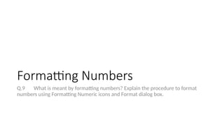 Formatting Numbers
Q.9 What is meant by formatting numbers? Explain the procedure to format
numbers using Formatting Numeric icons and Format dialog box.
 