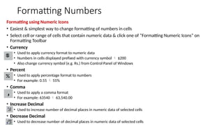 Formatting Numbers
Formatting using Numeric Icons
• Easiest & simplest way to change formatting of numbers in cells
• Select cell or range of cells that contain numeric data & click one of “Formatting Numeric Icons” on
Formatting Toolbar
• Currency
• Used to apply currency format to numeric data
• Numbers in cells displayed prefixed with currency symbol  $200
• Also change currency symbol (e.g. Rs.) from Control Panel of Windows
• Percent
• Used to apply percentage format to numbers
• For example: 0.55  55%
• Comma
• Used to apply a comma format
• For example: 63540  63,540.00
• Increase Decimal
• Used to increase number of decimal places in numeric data of selected cells
• Decrease Decimal
• Used to decrease number of decimal places in numeric data of selected cells
 