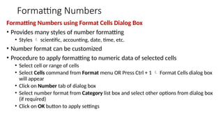 Formatting Numbers
Formatting Numbers using Format Cells Dialog Box
• Provides many styles of number formatting
• Styles  scientific, accounting, date, time, etc.
• Number format can be customized
• Procedure to apply formatting to numeric data of selected cells
• Select cell or range of cells
• Select Cells command from Format menu OR Press Ctrl + 1  Format Cells dialog box
will appear
• Click on Number tab of dialog box
• Select number format from Category list box and select other options from dialog box
(if required)
• Click on OK button to apply settings
 