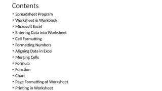 Contents
• Spreadsheet Program
• Worksheet & Workbook
• Microsoft Excel
• Entering Data into Worksheet
• Cell Formatting
• Formatting Numbers
• Aligning Data in Excel
• Merging Cells
• Formula
• Function
• Chart
• Page Formatting of Worksheet
• Printing in Worksheet
 