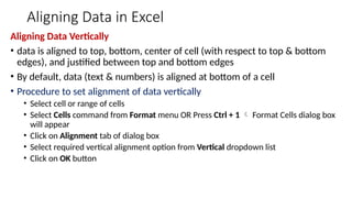 Aligning Data in Excel
Aligning Data Vertically
• data is aligned to top, bottom, center of cell (with respect to top & bottom
edges), and justified between top and bottom edges
• By default, data (text & numbers) is aligned at bottom of a cell
• Procedure to set alignment of data vertically
• Select cell or range of cells
• Select Cells command from Format menu OR Press Ctrl + 1  Format Cells dialog box
will appear
• Click on Alignment tab of dialog box
• Select required vertical alignment option from Vertical dropdown list
• Click on OK button
 