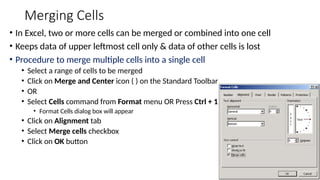 Merging Cells
• In Excel, two or more cells can be merged or combined into one cell
• Keeps data of upper leftmost cell only & data of other cells is lost
• Procedure to merge multiple cells into a single cell
• Select a range of cells to be merged
• Click on Merge and Center icon ( ) on the Standard Toolbar
• OR
• Select Cells command from Format menu OR Press Ctrl + 1
• Format Cells dialog box will appear
• Click on Alignment tab
• Select Merge cells checkbox
• Click on OK button
 