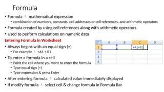 Formula
• Formula  mathematical expression
• combination of numbers, constants, cell addresses or cell references, and arithmetic operators
• Formula created by using cell references along with arithmetic operators
• Used to perform calculations on numeric data
Entering Formula in Worksheet
• Always begins with an equal sign (=)
• For example  =A1 + B1
• To enter a formula in a cell
• Point the cell where you want to enter the formula
• Type equal sign (=)
• Type expression & press Enter
• After entering formula  calculated value immediately displayed
• If modify formula  select cell & change formula in Formula Bar
 