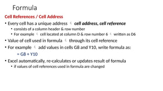 Formula
Cell References / Cell Address
• Every cell has a unique address  cell address, cell reference
• consists of a column header & row number
• For example  cell located at column D & row number 6  written as D6
• Value of cell used in formula  through its cell reference
• For example  add values in cells G8 and Y10, write formula as:
= G8 + Y10
• Excel automatically, re-calculates or updates result of formula
• if values of cell references used in formula are changed
 