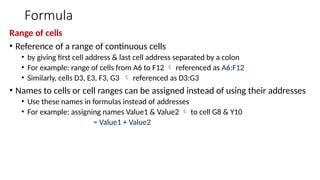 Formula
Range of cells
• Reference of a range of continuous cells
• by giving first cell address & last cell address separated by a colon
• For example: range of cells from A6 to F12  referenced as A6:F12
• Similarly, cells D3, E3, F3, G3  referenced as D3:G3
• Names to cells or cell ranges can be assigned instead of using their addresses
• Use these names in formulas instead of addresses
• For example: assigning names Value1 & Value2  to cell G8 & Y10
= Value1 + Value2
 