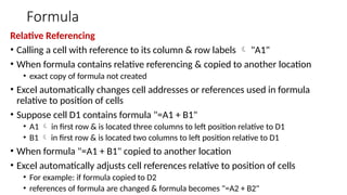 Formula
Relative Referencing
• Calling a cell with reference to its column & row labels  "A1"
• When formula contains relative referencing & copied to another location
• exact copy of formula not created
• Excel automatically changes cell addresses or references used in formula
relative to position of cells
• Suppose cell D1 contains formula "=A1 + B1"
• A1  in first row & is located three columns to left position relative to D1
• B1  in first row & is located two columns to left position relative to D1
• When formula "=A1 + B1" copied to another location
• Excel automatically adjusts cell references relative to position of cells
• For example: if formula copied to D2
• references of formula are changed & formula becomes "=A2 + B2"
 