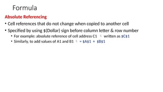 Formula
Absolute Referencing
• Cell references that do not change when copied to another cell
• Specified by using $(Dollar) sign before column letter & row number
• For example: absolute reference of cell address C1  written as $C$1
• Similarly, to add values of A1 and B1  = $A$1 + $B$1
 