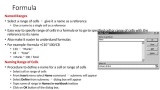 Formula
Named Ranges
• Select a range of cells  give it a name as a reference
• Give a name to a single cell as a reference
• Easy way to specify range of cells in a formula or to go to specified cell or range of cells with the
reference to its name
• Also make it easier to understand formulas
• For example: formula =C10*100/C8
• C10  "Marks"
• C8  "Total“
• =Marks * 100 / Total
Naming Range of Cells
• Procedure to define a name for a cell or range of cells
• Select cell or range of cells
• From Insert menu select Name command  submenu will appear
• Select Define from submenu  dialog box will appear
• Type name of range in Names in workbook textbox
• Click on OK button of the dialog box.
 