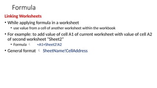 Formula
Linking Worksheets
• While applying formula in a worksheet
• use value from a cell of another worksheet within the workbook
• For example: to add value of cell A1 of current worksheet with value of cell A2
of second worksheet "Sheet2“
• Formula  =A1+Sheet2!A2
• General format  SheetName!CellAddress
 