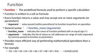 Function
• Function  The predefined formula used to perform a specific calculation
• Function is written in a cell as Formula
• Every function returns a value and may accept one or more arguments (or
parameters)
• Argument  value passed (within parenthesis) to function to perform an operation
• General syntax  = function_name (arguments)
• function_name  indicates the name of function prefixed with an equal sign (=)
• arguments  indicates the list of values or cell addresses (or range of cells) separated
by commas passed to function as parameters
• Provides more efficient way of performing mathematical operations than a
formula
• For example
• =D1 + D2 + D3 + D4 + D5 + D6 + D7 + D8 + D9 + D10  = SUM(D1:D10)
 