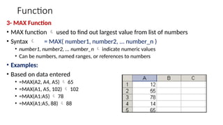 Function
3- MAX Function
• MAX function  used to find out largest value from list of numbers
• Syntax  = MAX( number1, number2, ... number_n )
• number1, number2, ... number_n  indicate numeric values
• Can be numbers, named ranges, or references to numbers
• Examples:
• Based on data entered
• =MAX(A2, A4, A5)  65
• =MAX(A1, A5, 102)  102
• =MAX(A1:A5)  78
• =MAX(A1:A5, 88)  88
 