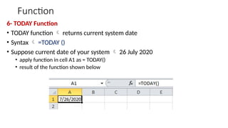 Function
6- TODAY Function
• TODAY function  returns current system date
• Syntax  =TODAY ()
• Suppose current date of your system  26 July 2020
• apply function in cell A1 as = TODAY()
• result of the function shown below
 