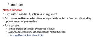 Function
Nested Function
• Used within another function as an argument
• Can use more than one function as arguments within a function depending
upon number of parameters
• For example:
• To find average of sums of two groups of values
• AVERAGE function using SUM function as nested function
• = Average(Sum (6, 2, 6), Sum (2, 6))
 