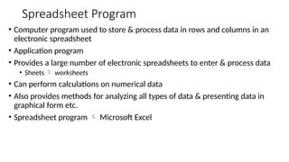 Spreadsheet Program
• Computer program used to store & process data in rows and columns in an
electronic spreadsheet
• Application program
• Provides a large number of electronic spreadsheets to enter & process data
• Sheets  worksheets
• Can perform calculations on numerical data
• Also provides methods for analyzing all types of data & presenting data in
graphical form etc.
• Spreadsheet program  Microsoft Excel
 