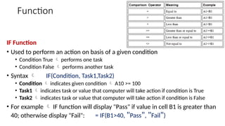 Function
IF Function
• Used to perform an action on basis of a given condition
• Condition True  performs one task
• Condition False  performs another task
• Syntax  IF(Condition, Task1,Task2)
• Condition  indicates given condition  A10 >= 100
• Task1  indicates task or value that computer will take action if condition is True
• Task2  indicates task or value that computer will take action if condition is False
• For example  IF function will display "Pass" if value in cell B1 is greater than
40; otherwise display "Fail": = IF(B1>40, "Pass", "Fail")
 