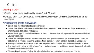 Chart
Creating a Chart
• Created very easily and quickly using Chart Wizard
• Created Chart can be inserted into same worksheet or different worksheet of same
workbook
• Procedure to create a new chart
• Select data for which chart is to be created
• Click Chart Wizard button on Standard Toolbar OR select Chart command from Insert menu 
Chart Wizard dialog box will appear
• Select chart type & then click on Next button  A dialog box will appear with a sample of chart
you have selected
• Check Data range & correct it if required and also specify whether you want to plot a chart of
data series in rows or columns. Click on Next button  Chart options dialog box will appear
• Specify chart title, X-axis title, Y-axis title, Legends, Data - labels, etc. and click on Next button
• Specify chart location in dialog box. Chart can be created on a different sheet. By default, chart is
inserted into same worksheet.
• Click on Finish button of chart location dialog box to complete chart creating process
 