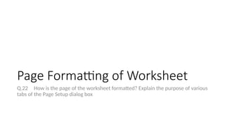 Page Formatting of Worksheet
Q.22 How is the page of the worksheet formatted? Explain the purpose of various
tabs of the Page Setup dialog box
 