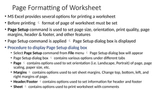 Page Formatting of Worksheet
• MS Excel provides several options for printing a worksheet
• Before printing  format of page of worksheet must be set
• Page Setup command is used to set page size, orientation, print quality, page
margins, header & footer, and other features
• Page Setup command is applied  Page Setup dialog box is displayed
• Procedure to display Page Setup dialog box
• Select Page Setup command from File menu  Page Setup dialog box will appear
• Page Setup dialog box  contains various options under different tabs
• Page  contains options used to set orientation (i.e. Landscape, Portrait) of page, page
scaling, paper size, etc.
• Margins  contains options used to set sheet margins. Change top, bottom, left, and
right margins of page.
• Header/Footer contains options used to set information for header and footer
• Sheet  contains options used to print worksheet with comments
 