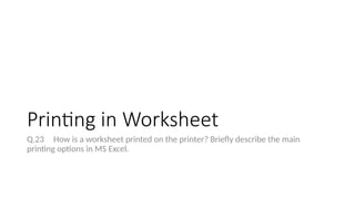 Printing in Worksheet
Q.23 How is a worksheet printed on the printer? Briefly describe the main
printing options in MS Excel.
 