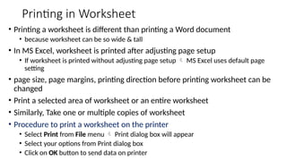 Printing in Worksheet
• Printing a worksheet is different than printing a Word document
• because worksheet can be so wide & tall
• In MS Excel, worksheet is printed after adjusting page setup
• If worksheet is printed without adjusting page setup  MS Excel uses default page
setting
• page size, page margins, printing direction before printing worksheet can be
changed
• Print a selected area of worksheet or an entire worksheet
• Similarly, Take one or multiple copies of worksheet
• Procedure to print a worksheet on the printer
• Select Print from File menu  Print dialog box will appear
• Select your options from Print dialog box
• Click on OK button to send data on printer
 