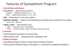 Features of Spreadsheet Program
1. Grid of Rows and Columns
• Spreadsheet  grid of rows & columns
• Columns  labeled with letters A, B, C,…. etc.
• Rows  labeled with numbers 1, 2, 3, 4,… etc.
• Cell  Intersection of a row and a column
• Reference Number  Address of cell formed by combining column number & row number
• such as "A1", "B18" etc.
• Label or value  data stored in a cell
• "label“  text entry such as "Total Marks“
• "value“  can be a number, a date, a formula or a formula’s result
2. Formulas
• Used to perform calculations on numeric data
• When formula used  calculated result is displayed in cell
3. Built-in Functions
• Spreadsheet program contains a large number of built-in functions
• Used to perform different tasks (or calculations i.e. arithmetic or statistical calculations)
 