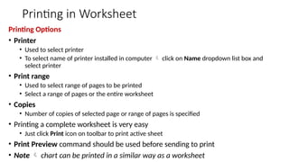 Printing in Worksheet
Printing Options
• Printer
• Used to select printer
• To select name of printer installed in computer  click on Name dropdown list box and
select printer
• Print range
• Used to select range of pages to be printed
• Select a range of pages or the entire worksheet
• Copies
• Number of copies of selected page or range of pages is specified
• Printing a complete worksheet is very easy
• Just click Print icon on toolbar to print active sheet
• Print Preview command should be used before sending to print
• Note  chart can be printed in a similar way as a worksheet
 