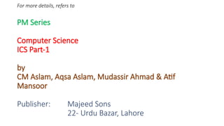 For more details, refers to
PM Series
Computer Science
ICS Part-1
by
CM Aslam, Aqsa Aslam, Mudassir Ahmad & Atif
Mansoor
Publisher: Majeed Sons
22- Urdu Bazar, Lahore
 