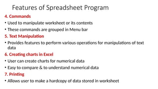 Features of Spreadsheet Program
4. Commands
• Used to manipulate worksheet or its contents
• These commands are grouped in Menu bar
5. Text Manipulation
• Provides features to perform various operations for manipulations of text
data
6. Creating charts in Excel
• User can create charts for numerical data
• Easy to compare & to understand numerical data
7. Printing
• Allows user to make a hardcopy of data stored in worksheet
 