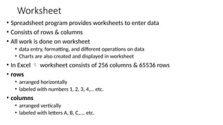 Worksheet
• Spreadsheet program provides worksheets to enter data
• Consists of rows & columns
• All work is done on worksheet
• data entry, formatting, and different operations on data
• Charts are also created and displayed in worksheet
• In Excel  worksheet consists of 256 columns & 65536 rows
• rows
• arranged horizontally
• labeled with numbers 1, 2, 3, 4,… etc.
• columns
• arranged vertically
• labeled with letters A, B, C,…. etc.
 