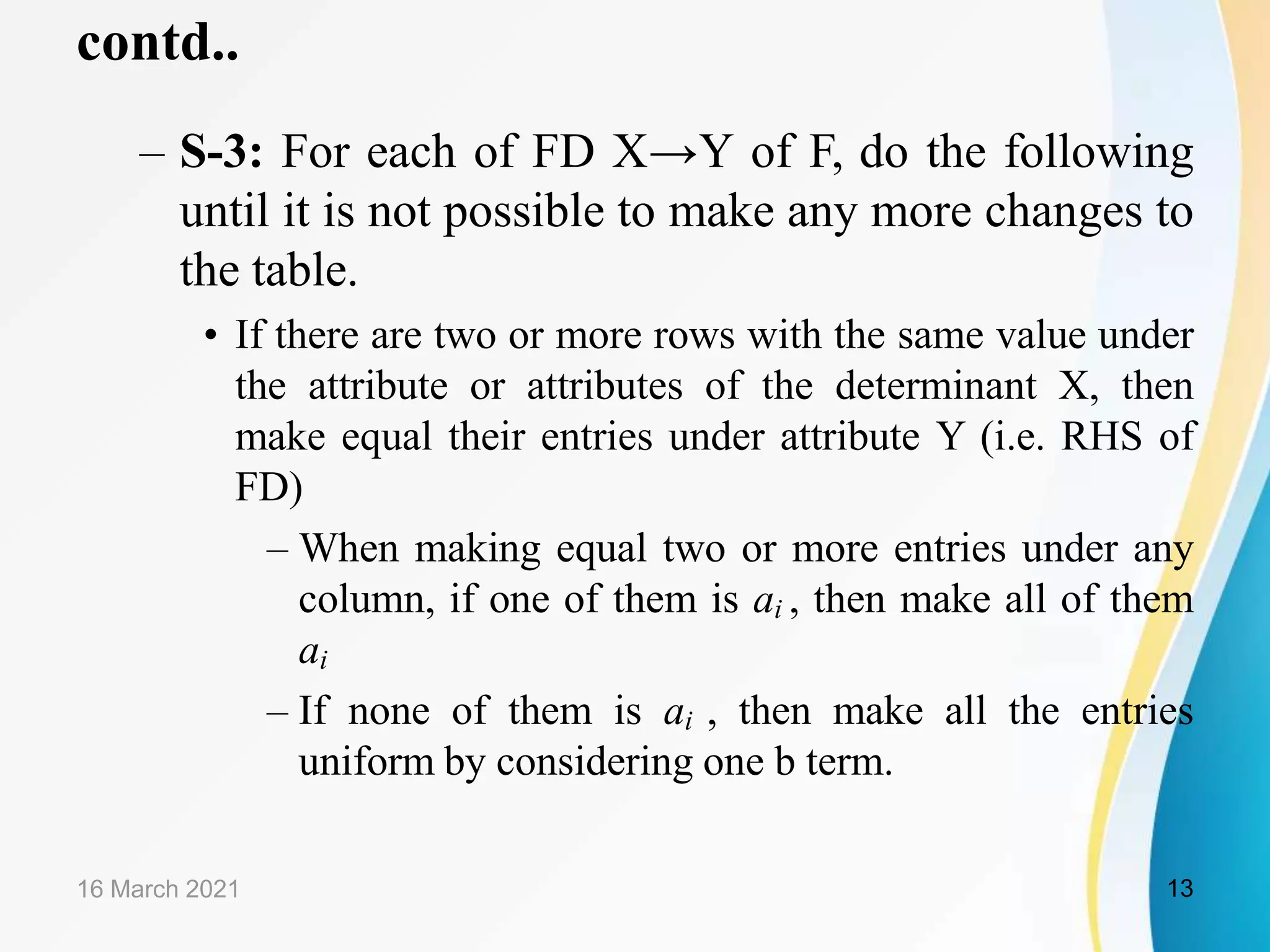 contd..
– S-3: For each of FD X→Y of F, do the following
until it is not possible to make any more changes to
the table.
• If there are two or more rows with the same value under
the attribute or attributes of the determinant X, then
make equal their entries under attribute Y (i.e. RHS of
FD)
– When making equal two or more entries under any
column, if one of them is ai , then make all of them
ai
– If none of them is ai , then make all the entries
uniform by considering one b term.
16 March 2021 13
 