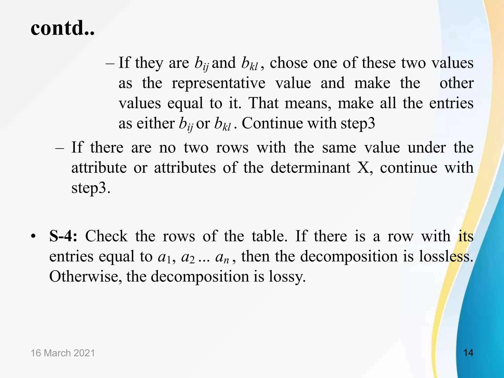 contd..
– If they are bij and bkl , chose one of these two values
as the representative value and make the other
values equal to it. That means, make all the entries
as either bij or bkl . Continue with step3
– If there are no two rows with the same value under the
attribute or attributes of the determinant X, continue with
step3.
• S-4: Check the rows of the table. If there is a row with its
entries equal to a1, a2 ... an , then the decomposition is lossless.
Otherwise, the decomposition is lossy.
16 March 2021 14
 