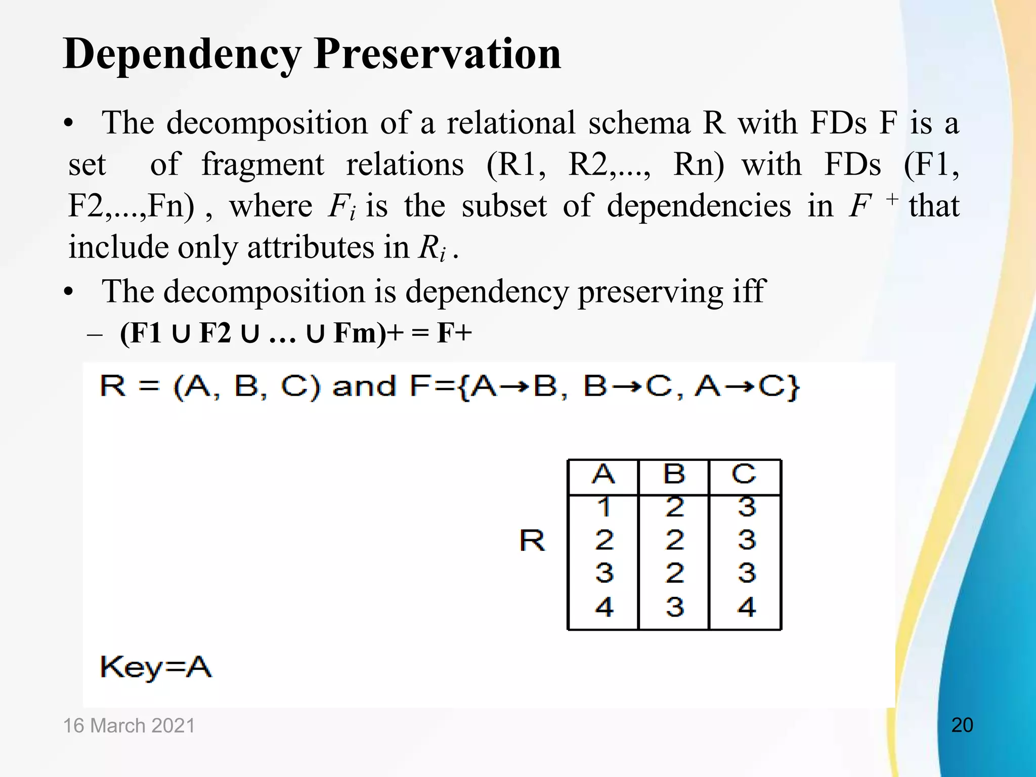 Dependency Preservation
• The decomposition of a relational schema R with FDs F is a
set of fragment relations (R1, R2,..., Rn) with FDs (F1,
F2,...,Fn) , where Fi is the subset of dependencies in F + that
include only attributes in Ri .
• The decomposition is dependency preserving iff
– (F1 ∪ F2 ∪ … ∪ Fm)+ = F+
16 March 2021 20
 